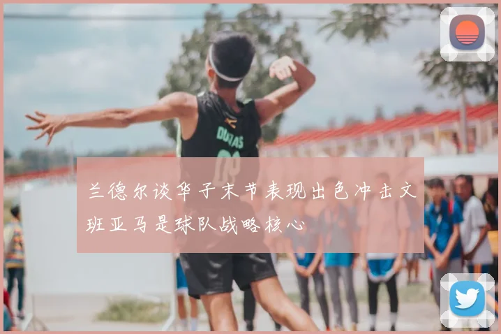 兰德尔谈华子末节表现出色冲击文班亚马是球队战略核心