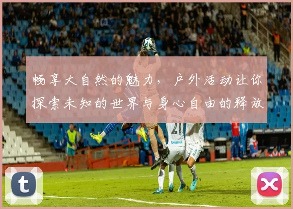 畅享大自然的魅力，户外活动让你探索未知的世界与身心自由的释放