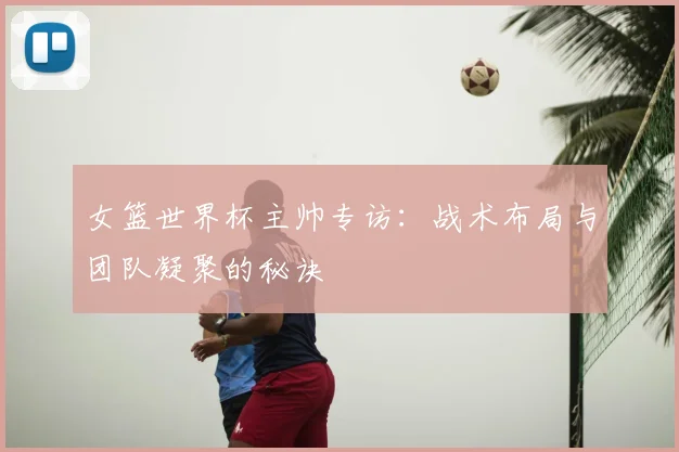 女篮世界杯主帅专访：战术布局与团队凝聚的秘诀