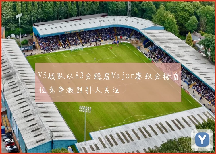 V5战队以83分稳居Major赛积分榜首位竞争激烈引人关注