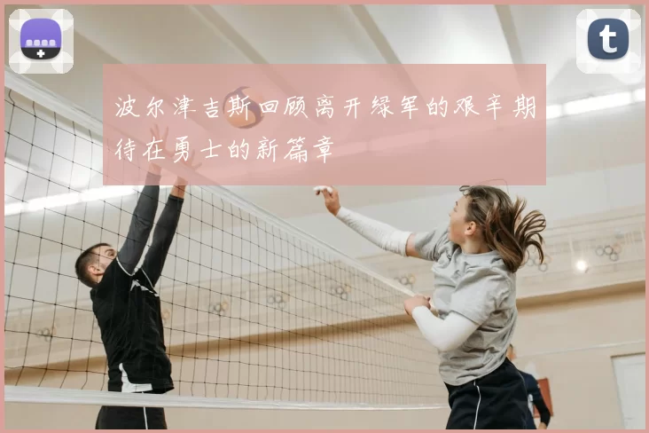 波尔津吉斯回顾离开绿军的艰辛期待在勇士的新篇章