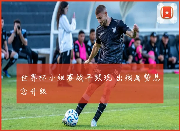 世界杯小组赛战平频现 出线局势悬念升级