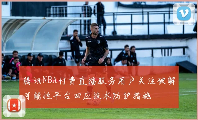 腾讯NBA付费直播服务用户关注破解可能性平台回应技术防护措施