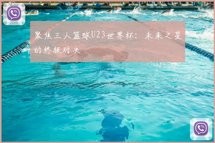 聚焦三人篮球U23世界杯:未来之星的终极对决