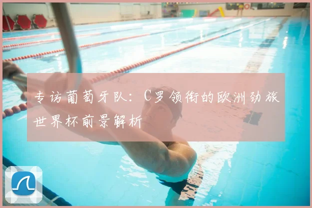 专访葡萄牙队:C罗领衔的欧洲劲旅世界杯前景解析