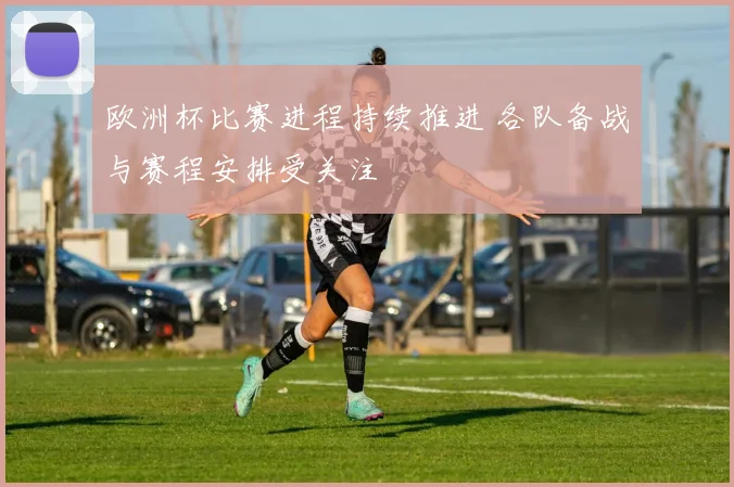 欧洲杯比赛进程持续推进 各队备战与赛程安排受关注