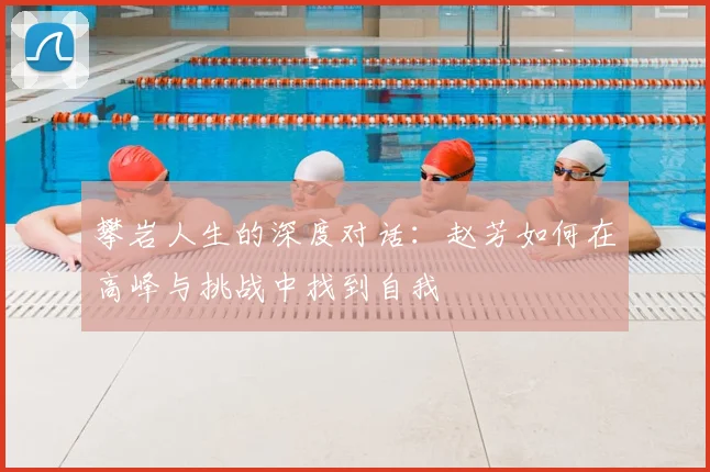 攀岩人生的深度对话:赵芳如何在高峰与挑战中找到自我