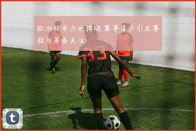 欧洲杯举办地揭晓 赛事落户引发赛程与筹备关注