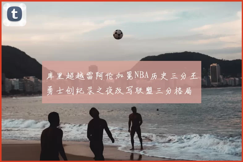 库里超越雷阿伦加冕NBA历史三分王勇士创纪录之夜改写联盟三分格局