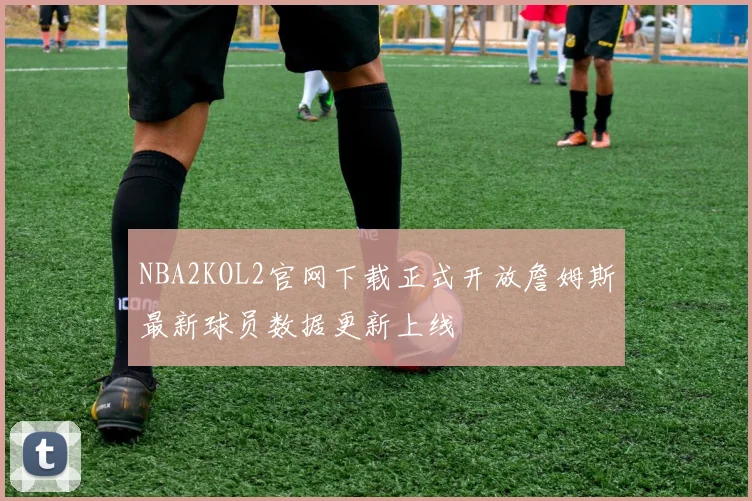 NBA2KOL2官网下载正式开放詹姆斯最新球员数据更新上线